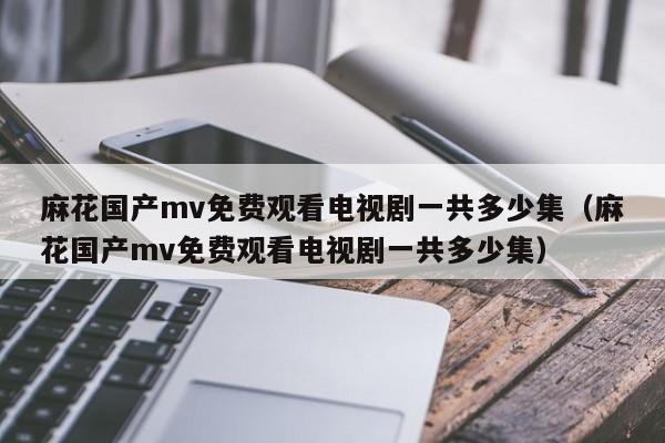 麻花国产mv免费观看电视剧一共多少集（麻花国产mv免费观看电视剧一共多少集）