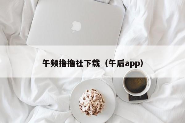 午频撸撸社下载（午后app）