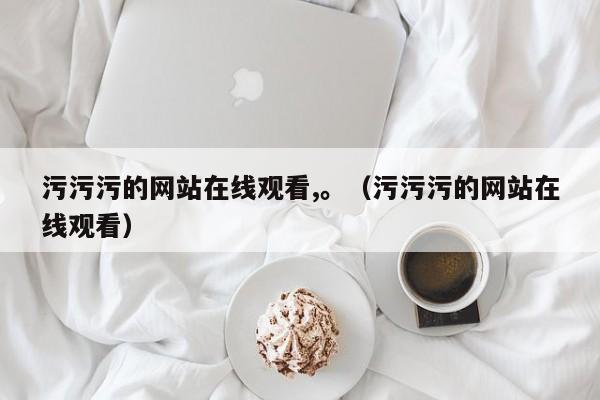 污污污的网站在线观看,。（污污污的网站在线观看）