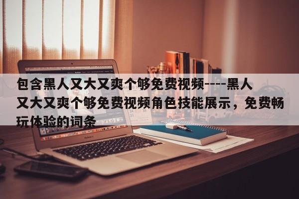 包含黑人又大又爽个够免费视频----黑人又大又爽个够免费视频角色技能展示，免费畅玩体验的词条
