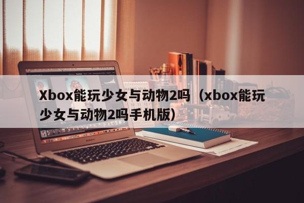 Xbox能玩少女与动物2吗（xbox能玩少女与动物2吗手机版）