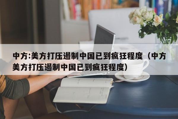 中方:美方打压遏制中国已到疯狂程度（中方美方打压遏制中国已到疯狂程度）