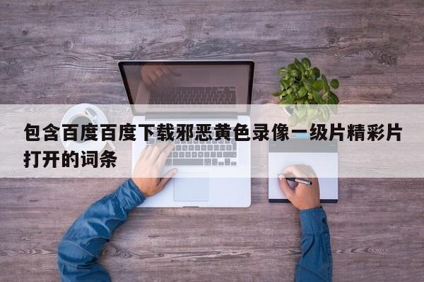 包含百度百度下载邪恶黄色录像一级片精彩片打开的词条