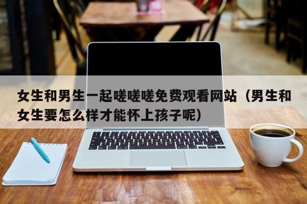 女生和男生一起嗟嗟嗟免费观看网站（男生和女生要怎么样才能怀上孩子呢）