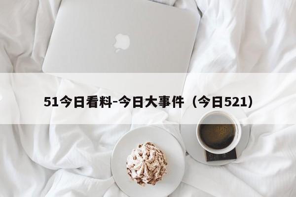 51今日看料-今日大事件（今日521）