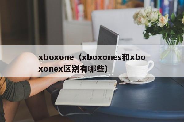 xboxone（xboxones和xboxonex区别有哪些）