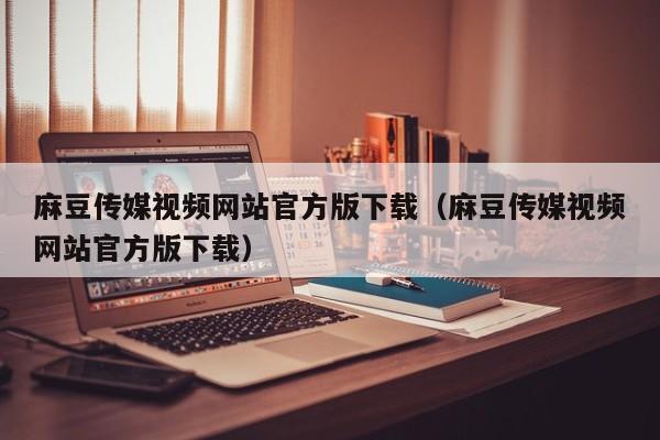 麻豆传媒视频网站官方版下载（麻豆传媒视频网站官方版下载）