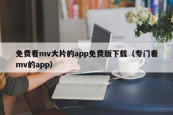 免费看mv大片的app免费版下载（专门看mv的app）