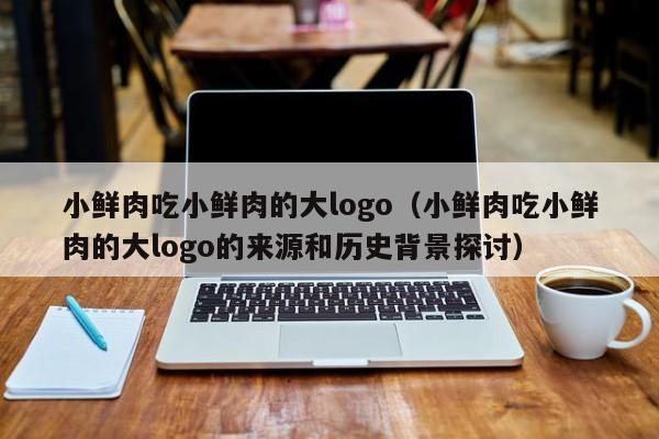 小鲜肉吃小鲜肉的大logo（小鲜肉吃小鲜肉的大logo的来源和历史背景探讨）