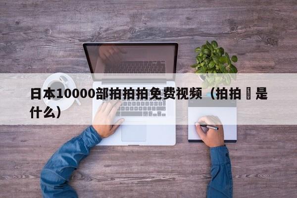 日本10000部拍拍拍免费视频（拍拍廋是什么）