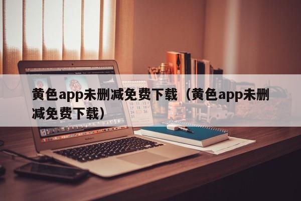黄色app未删减免费下载（黄色app未删减免费下载）