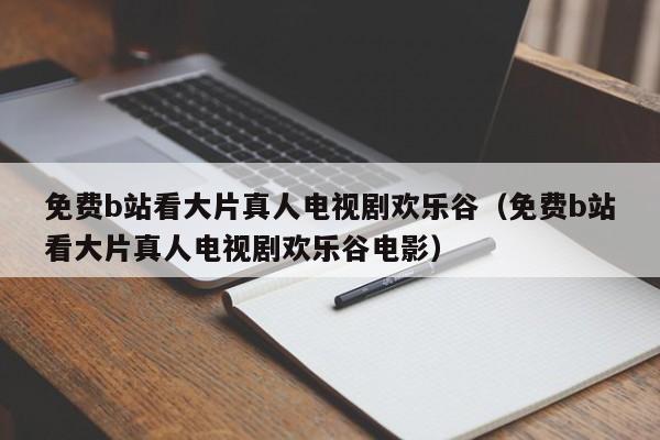 免费b站看大片真人电视剧欢乐谷（免费b站看大片真人电视剧欢乐谷电影）