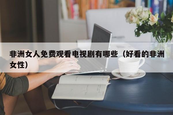 非洲女人免费观看电视剧有哪些（好看的非洲女性）