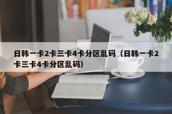 日韩一卡2卡三卡4卡分区乱码（日韩一卡2卡三卡4卡分区乱码）