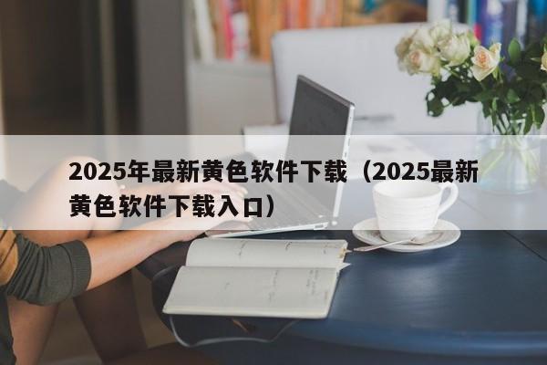 2025年最新黄色软件下载（2025最新黄色软件下载入口）