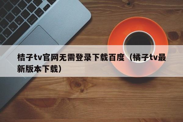 桔子tv官网无需登录下载百度（橘子tv最新版本下载）