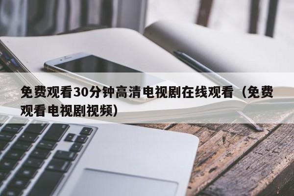 免费观看30分钟高清电视剧在线观看（免费观看电视剧视频）