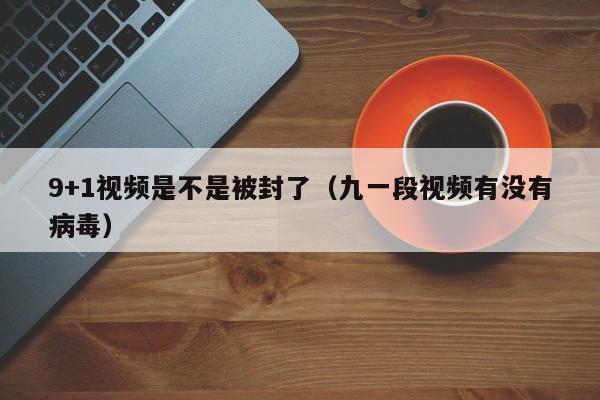 9+1视频是不是被封了（九一段视频有没有病毒）