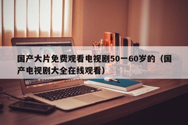 国产大片免费观看电视剧50一60岁的（国产电视剧大全在线观看）
