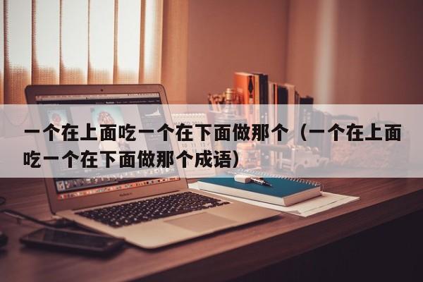 一个在上面吃一个在下面做那个（一个在上面吃一个在下面做那个成语）