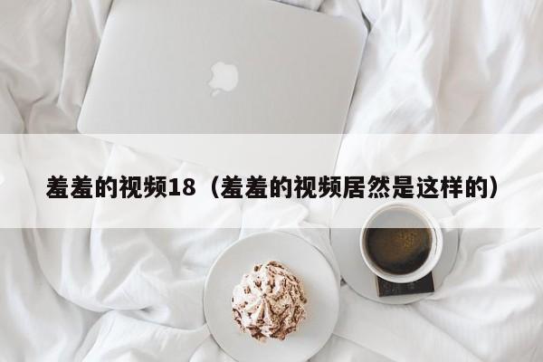 羞羞的视频18（羞羞的视频居然是这样的）