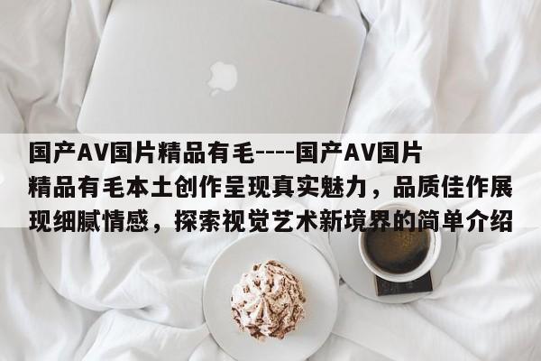 国产AV国片精品有毛----国产AV国片精品有毛本土创作呈现真实魅力,品质佳作展现细腻情感,探索视觉艺术新境界的简单介绍