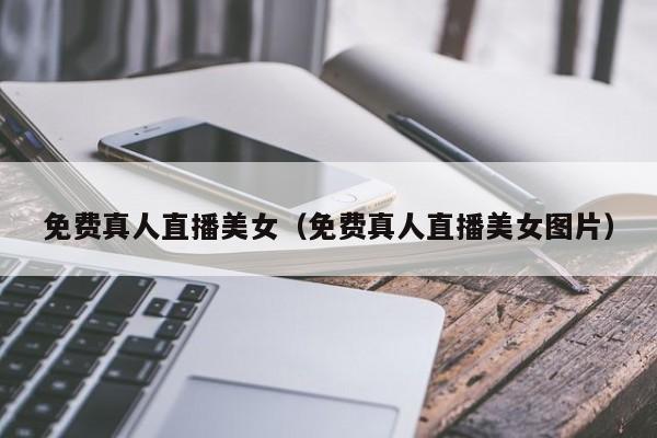 免费真人直播美女（免费真人直播美女图片）