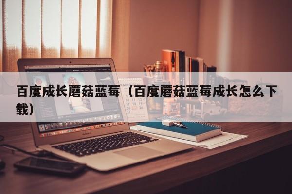 百度成长蘑菇蓝莓（百度蘑菇蓝莓成长怎么下载）