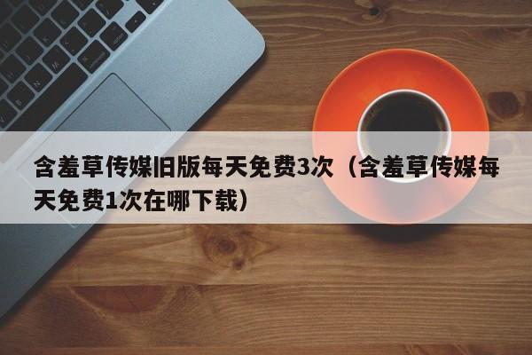 含羞草传媒旧版每天免费3次（含羞草传媒每天免费1次在哪下载）