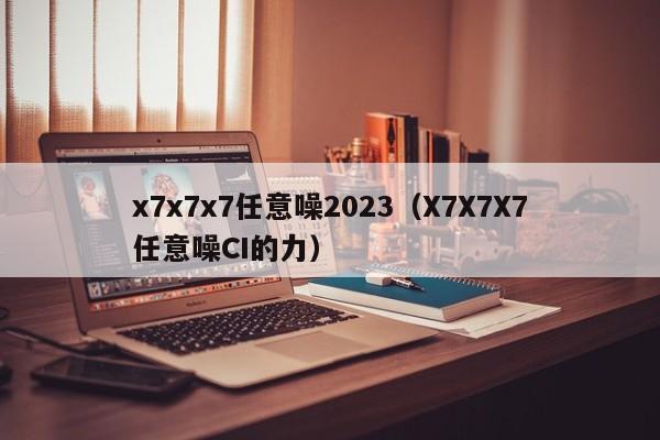 x7x7x7任意噪2023（X7X7X7任意噪CI的力）