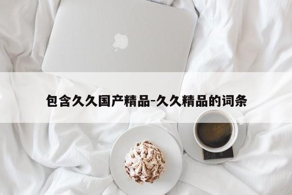 包含久久国产精品-久久精品的词条