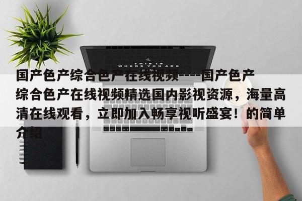 国产色产综合色产在线视频----国产色产综合色产在线视频精选国内影视资源，海量高清在线观看，立即加入畅享视听盛宴！的简单介绍