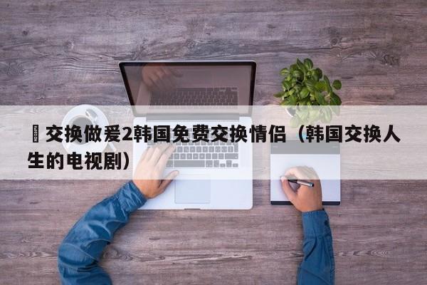 巜交换做爰2韩国免费交换情侣（韩国交换人生的电视剧）