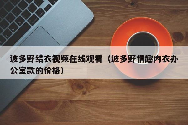 波多野结衣视频在线观看（波多野情趣内衣办公室款的价格）