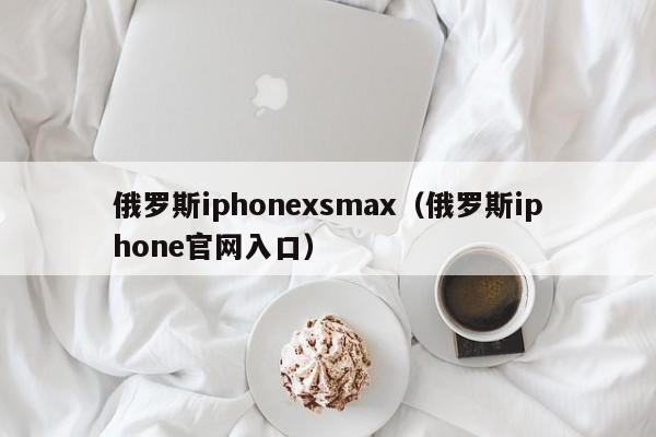 俄罗斯iphonexsmax（俄罗斯iphone官网入口）