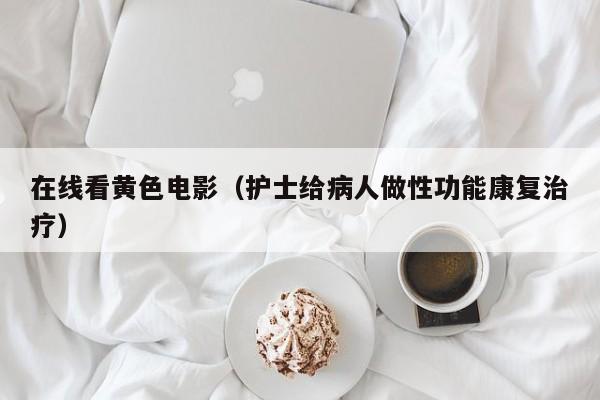 在线看黄色电影（护士给病人做性功能康复治疗）