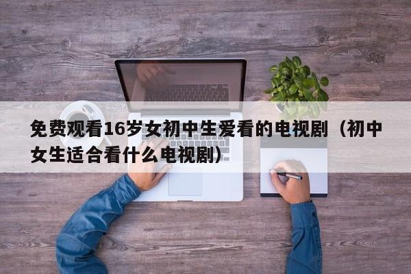 免费观看16岁女初中生爱看的电视剧（初中女生适合看什么电视剧）