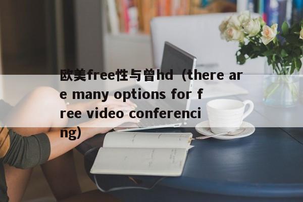 欧美free性与曾hd（there are many options for free video conferencing）