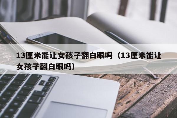 13厘米能让女孩子翻白眼吗（13厘米能让女孩子翻白眼吗）
