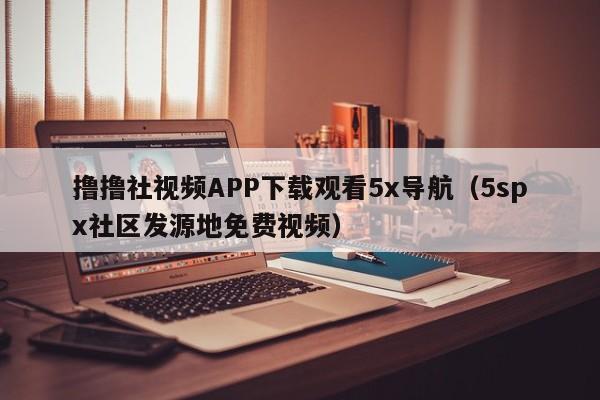 撸撸社视频APP下载观看5x导航（5spx社区发源地免费视频）