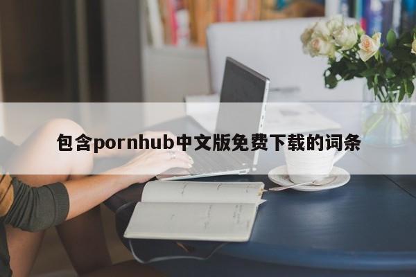 包含pornhub中文版免费下载的词条
