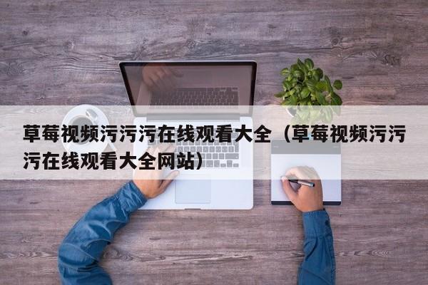 草莓视频污污污在线观看大全（草莓视频污污污在线观看大全网站）
