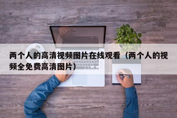 两个人的高清视频图片在线观看（两个人的视频全免费高清图片）