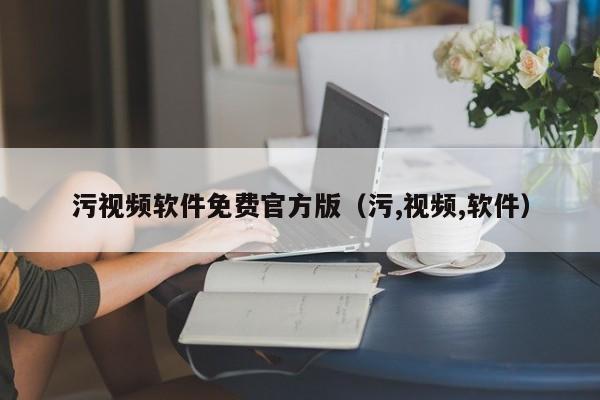 污视频软件免费官方版（污,视频,软件）