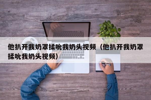 他扒开我奶罩揉吮我奶头视频（他扒开我奶罩揉吮我奶头视频）