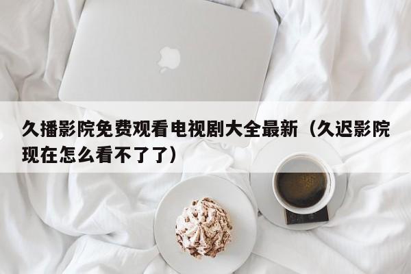 久播影院免费观看电视剧大全最新（久迟影院现在怎么看不了了）