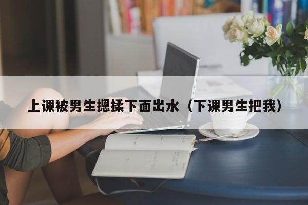 上课被男生摁揉下面出水（下课男生把我）