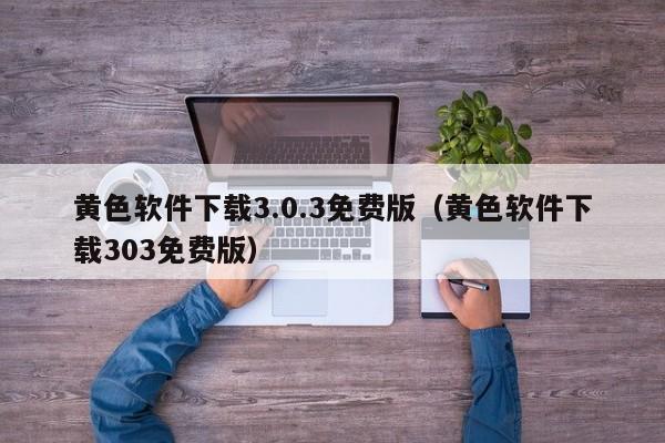 黄色软件下载3.0.3免费版（黄色软件下载303免费版）