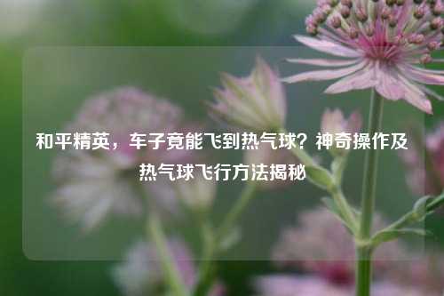 和平精英，车子竟能飞到热气球？神奇操作及热气球飞行方法揭秘