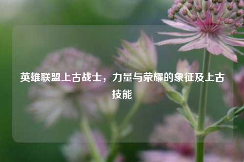 英雄联盟上古战士，力量与荣耀的象征及上古技能